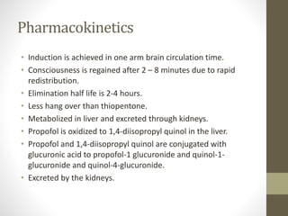 Pharmacokinetics
• Induction is achieved in one arm brain circulation time.
• Consciousness is regained after 2 – 8 minutes due to rapid
redistribution.
• Elimination half life is 2-4 hours.
• Less hang over than thiopentone.
• Metabolized in liver and excreted through kidneys.
• Propofol is oxidized to 1,4-diisopropyl quinol in the liver.
• Propofol and 1,4-diisopropyl quinol are conjugated with
glucuronic acid to propofol-1 glucuronide and quinol-1-
glucuronide and quinol-4-glucuronide.
• Excreted by the kidneys.
 