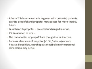 • After a 2.5- hour anesthetic regimen with propofol, patients
excrete propofol and propofol metabolites for more than 60
hours.
• Less than 1% propofol – excreted unchanged in urine.
• 2% is excreted in feces.
• The metabolites of propofol are thought to be inactive.
• Because clearance of propofol (>1.5 L/minute) exceeds
hepatic blood flow, extrahepatic metabolism or extrarenal
elimination may occur.
 