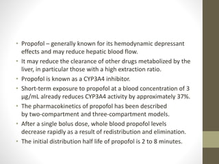 • Propofol – generally known for its hemodynamic depressant
effects and may reduce hepatic blood flow.
• It may reduce the clearance of other drugs metabolized by the
liver, in particular those with a high extraction ratio.
• Propofol is known as a CYP3A4 inhibitor.
• Short-term exposure to propofol at a blood concentration of 3
μg/mL already reduces CYP3A4 activity by approximately 37%.
• The pharmacokinetics of propofol has been described
by two-compartment and three-compartment models.
• After a single bolus dose, whole blood propofol levels
decrease rapidly as a result of redistribution and elimination.
• The initial distribution half life of propofol is 2 to 8 minutes.
 