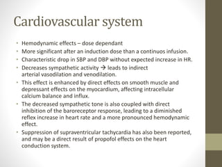 Cardiovascular system
• Hemodynamic effects – dose dependant
• More significant after an induction dose than a continuos infusion.
• Characteristic drop in SBP and DBP without expected increase in HR.
• Decreases sympathetic activity  leads to indirect
arterial vasodilation and venodilation.
• This effect is enhanced by direct effects on smooth muscle and
depressant effects on the myocardium, affecting intracellular
calcium balance and influx.
• The decreased sympathetic tone is also coupled with direct
inhibition of the baroreceptor response, leading to a diminished
reflex increase in heart rate and a more pronounced hemodynamic
effect.
• Suppression of supraventricular tachycardia has also been reported,
and may be a direct result of propofol effects on the heart
conduction system.
 
