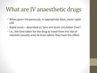 What are IV anaesthetic drugs
• When given intravenously in appropriate dose, cause rapid
LOC
• Rapid onset – described as “one arm brain circulation time”.
• i.e., the time taken for the drug to travel from the site of
injection (usually arm) to brain where they have the effect.
 