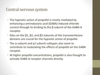 Central nervoussystem
• The hypnotic action of propofol is mostly mediated by
enhancing γ-aminobutyric acid (GABA)-induced chloride
current through its binding to the β subunit of the GABA-A
receptor.
• Sites on the β1, β2, and β3 subunits of the transmembrane
domains are crucial for the hypnotic action of propofol.
• The α subunit and γ2 subunit subtypes also seem to
contribute to modulating the effects of propofol on the GABA
receptor.
• At higher propofol concentrations, propofol is also thought to
activate GABA-A receptor channels directly.
 