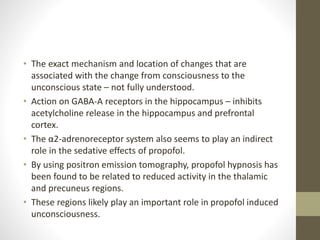 • The exact mechanism and location of changes that are
associated with the change from consciousness to the
unconscious state – not fully understood.
• Action on GABA-A receptors in the hippocampus – inhibits
acetylcholine release in the hippocampus and prefrontal
cortex.
• The α2-adrenoreceptor system also seems to play an indirect
role in the sedative effects of propofol.
• By using positron emission tomography, propofol hypnosis has
been found to be related to reduced activity in the thalamic
and precuneus regions.
• These regions likely play an important role in propofol induced
unconsciousness.
 