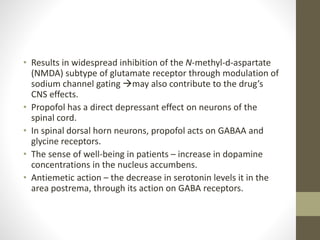• Results in widespread inhibition of the N-methyl-d-aspartate
(NMDA) subtype of glutamate receptor through modulation of
sodium channel gating may also contribute to the drug’s
CNS effects.
• Propofol has a direct depressant effect on neurons of the
spinal cord.
• In spinal dorsal horn neurons, propofol acts on GABAA and
glycine receptors.
• The sense of well-being in patients – increase in dopamine
concentrations in the nucleus accumbens.
• Antiemetic action – the decrease in serotonin levels it in the
area postrema, through its action on GABA receptors.
 
