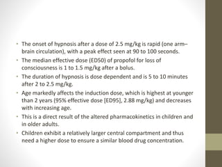• The onset of hypnosis after a dose of 2.5 mg/kg is rapid (one arm–
brain circulation), with a peak effect seen at 90 to 100 seconds.
• The median effective dose (ED50) of propofol for loss of
consciousness is 1 to 1.5 mg/kg after a bolus.
• The duration of hypnosis is dose dependent and is 5 to 10 minutes
after 2 to 2.5 mg/kg.
• Age markedly affects the induction dose, which is highest at younger
than 2 years (95% effective dose [ED95], 2.88 mg/kg) and decreases
with increasing age.
• This is a direct result of the altered pharmacokinetics in children and
in older adults.
• Children exhibit a relatively larger central compartment and thus
need a higher dose to ensure a similar blood drug concentration.
 