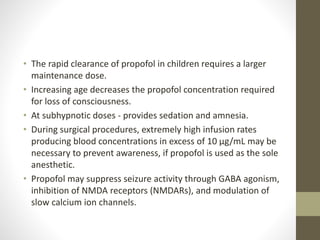 • The rapid clearance of propofol in children requires a larger
maintenance dose.
• Increasing age decreases the propofol concentration required
for loss of consciousness.
• At subhypnotic doses - provides sedation and amnesia.
• During surgical procedures, extremely high infusion rates
producing blood concentrations in excess of 10 μg/mL may be
necessary to prevent awareness, if propofol is used as the sole
anesthetic.
• Propofol may suppress seizure activity through GABA agonism,
inhibition of NMDA receptors (NMDARs), and modulation of
slow calcium ion channels.
 