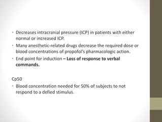 • Decreases intracranial pressure (ICP) in patients with either
normal or increased ICP.
• Many anesthetic-related drugs decrease the required dose or
blood concentrations of propofol’s pharmacologic action.
• End point for induction – Loss of response to verbal
commands.
Cp50
• Blood concentration needed for 50% of subjects to not
respond to a defied stimulus.
 