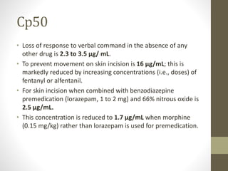 Cp50
• Loss of response to verbal command in the absence of any
other drug is 2.3 to 3.5 μg/ mL.
• To prevent movement on skin incision is 16 μg/mL; this is
markedly reduced by increasing concentrations (i.e., doses) of
fentanyl or alfentanil.
• For skin incision when combined with benzodiazepine
premedication (lorazepam, 1 to 2 mg) and 66% nitrous oxide is
2.5 μg/mL.
• This concentration is reduced to 1.7 μg/mL when morphine
(0.15 mg/kg) rather than lorazepam is used for premedication.
 