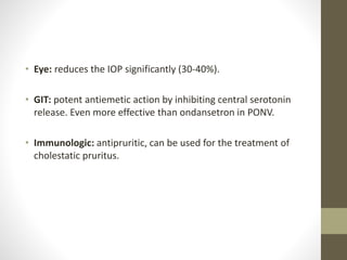 • Eye: reduces the IOP significantly (30-40%).
• GIT: potent antiemetic action by inhibiting central serotonin
release. Even more effective than ondansetron in PONV.
• Immunologic: antipruritic, can be used for the treatment of
cholestatic pruritus.
 
