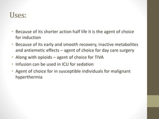 Uses:
• Because of its shorter action half life it is the agent of choice
for induction
• Because of its early and smooth recovery, inactive metabolites
and antiemetic effects – agent of choice for day care surgery
• Along with opioids – agent of choice for TIVA
• Infusion can be used in ICU for sedation
• Agent of choice for in susceptible individuals for malignant
hyperthermia
 