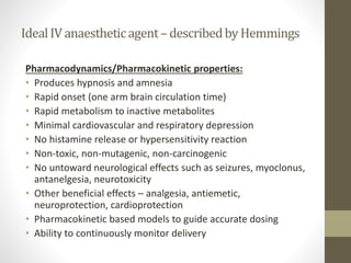IdealIVanaestheticagent–describedbyHemmings
Pharmacodynamics/Pharmacokinetic properties:
• Produces hypnosis and amnesia
• Rapid onset (one arm brain circulation time)
• Rapid metabolism to inactive metabolites
• Minimal cardiovascular and respiratory depression
• No histamine release or hypersensitivity reaction
• Non-toxic, non-mutagenic, non-carcinogenic
• No untoward neurological effects such as seizures, myoclonus,
antanelgesia, neurotoxicity
• Other beneficial effects – analgesia, antiemetic,
neuroprotection, cardioprotection
• Pharmacokinetic based models to guide accurate dosing
• Ability to continuously monitor delivery
 