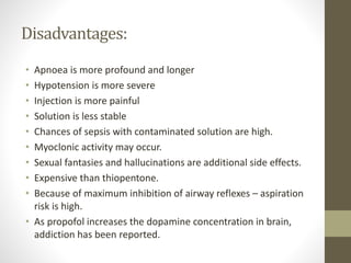 Disadvantages:
• Apnoea is more profound and longer
• Hypotension is more severe
• Injection is more painful
• Solution is less stable
• Chances of sepsis with contaminated solution are high.
• Myoclonic activity may occur.
• Sexual fantasies and hallucinations are additional side effects.
• Expensive than thiopentone.
• Because of maximum inhibition of airway reflexes – aspiration
risk is high.
• As propofol increases the dopamine concentration in brain,
addiction has been reported.
 