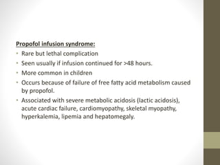 Propofol infusion syndrome:
• Rare but lethal complication
• Seen usually if infusion continued for >48 hours.
• More common in children
• Occurs because of failure of free fatty acid metabolism caused
by propofol.
• Associated with severe metabolic acidosis (lactic acidosis),
acute cardiac failure, cardiomyopathy, skeletal myopathy,
hyperkalemia, lipemia and hepatomegaly.
 