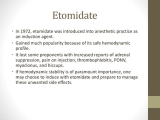 Etomidate
• In 1972, etomidate was introduced into anesthetic practice as
an induction agent.
• Gained much popularity because of its safe hemodynamic
profile.
• It lost some proponents with increased reports of adrenal
suppression, pain on injection, thrombophlebitis, PONV,
myoclonus, and hiccups.
• If hemodynamic stability is of paramount importance, one
may choose to induce with etomidate and prepare to manage
these unwanted side effects.
 