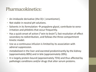 Pharmacokinetics:
• An imidazole derivative (the D(+ ) enantiomer).
• Not stable in neutral pH solutions.
• Solvents in its formulation  propylene glycol, contribute to veno-
irritation and phlebitis that occur frequently.
• Has a quick onset of action (“vein to brain”), fast resolution of effect
secondary to redistribution, and follows the three-compartment
kinetic model.
• Use as a continuous infusion is limited by its association with
adrenal suppression.
• metabolized in the liver and excreted predominantly by the kidney
(approximately 80%) and in bile (approximately 20%).
• It is largely protein bound (approximately 75%) and thus affected by
pathologic conditions and/or drugs that alter serum proteins.
 