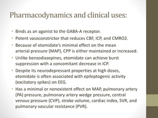 Pharmacodynamics and clinical uses:
• Binds as an agonist to the GABA-A receptor.
• Potent vasoconstrictor that reduces CBF, ICP, and CMRO2.
• Because of etomidate’s minimal effect on the mean
arterial pressure (MAP), CPP is either maintained or increased.
• Unlike benzodiazepines, etomidate can achieve burst
suppression with a concomitant decrease in ICP.
• Despite its neurodepressant properties at high doses,
etomidate is often associated with epileptogenic activity
(excitatory spikes) on EEG.
• Has a minimal or nonexistent effect on MAP, pulmonary artery
(PA) pressure, pulmonary artery wedge pressure, central
venous pressure (CVP), stroke volume, cardiac index, SVR, and
pulmonary vascular resistance (PVR).
 