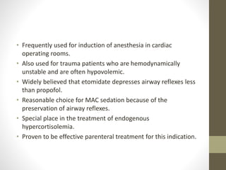 • Frequently used for induction of anesthesia in cardiac
operating rooms.
• Also used for trauma patients who are hemodynamically
unstable and are often hypovolemic.
• Widely believed that etomidate depresses airway reflexes less
than propofol.
• Reasonable choice for MAC sedation because of the
preservation of airway reflexes.
• Special place in the treatment of endogenous
hypercortisolemia.
• Proven to be effective parenteral treatment for this indication.
 
