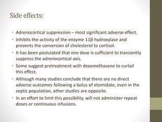 Side effects:
• Adrenocortical suppression – most significant adverse effect.
• Inhibits the activity of the enzyme 11β-hydroxylase and
prevents the conversion of cholesterol to cortisol.
• It has been postulated that one dose is sufficient to transiently
suppress the adrenocortical axis.
• Some suggest pretreatment with dexamethasone to curtail
this effect.
• Although many studies conclude that there are no direct
adverse outcomes following a bolus of etomidate, even in the
septic population, other studies are opposite.
• In an effort to limit this possibility, will not administer repeat
doses or continuous infusions.
 