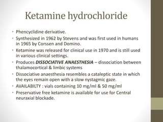 Ketamine hydrochloride
• Phencyclidine derivative.
• Synthesized in 1962 by Stevens and was first used in humans
in 1965 by Corssen and Domino.
• Ketamine was released for clinical use in 1970 and is still used
in various clinical settings.
• Produces DISSOCIATIVE ANAESTHESIA – dissociation between
thalamocortical & limbic systems
• Dissociative anaesthesia resembles a cataleptic state in which
the eyes remain open with a slow nystagmic gaze.
• AVAILABILTY : vials containing 10 mg/ml & 50 mg/ml
• Preservative free ketamine is available for use for Central
neuraxial blockade.
 