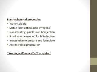 Physio-chemical properties:
• Water soluble
• Stable formulation, non-pyrogenic
• Non irritating, painless on IV injection
• Small volume needed for IV induction
• Inexpensive to prepare and formulate
• Antimicrobial preparation
* No single IV anaesthetic is perfect
 