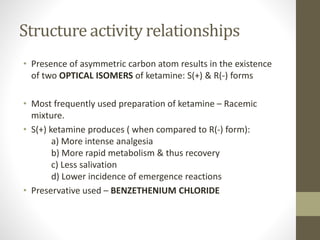 Structure activity relationships
• Presence of asymmetric carbon atom results in the existence
of two OPTICAL ISOMERS of ketamine: S(+) & R(-) forms
• Most frequently used preparation of ketamine – Racemic
mixture.
• S(+) ketamine produces ( when compared to R(-) form):
a) More intense analgesia
b) More rapid metabolism & thus recovery
c) Less salivation
d) Lower incidence of emergence reactions
• Preservative used – BENZETHENIUM CHLORIDE
 