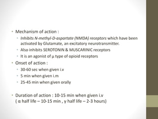 • Mechanism of action :
• Inhibits N-methyl-D-aspartate (NMDA) receptors which have been
activated by Glutamate, an excitatory neurotransmitter.
• Also inhibits SEROTONIN & MUSCARINIC receptors
• It is an agonist of μ type of opioid receptors
• Onset of action :
• 30-60 sec when given i.v
• 5 min when given i.m
• 25-45 min when given orally
• Duration of action : 10-15 min when given i.v
( α half life – 10-15 min , γ half life – 2-3 hours)
 