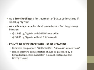 • As a Bronchodilator : for treatment of Status asthmaticus @
30-40 μg/Kg/min
• As a sole anesthetic for short procedures – Can be given as
infusion
• @ 15-45 μg/Kg/min with 50% Nitrous oxide
• @ 30-90 μg/Kg/min without Nitrous oxide
• POINTS TO REMEMBER WITH USE OF KETAMINE :
• Ketamine can produce “ Hallucinations & Increase in secretions”
• Hence ketamine administration should be preceded by a
benzodiazepine like midazolam & an anti-sialogogue like
Glycopyrrolate
 