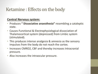 Ketamine : Effects on the body
Central Nervous system:
• Produces “ Dissociative anaesthesia” resembling a cataleptic
state.
• Causes Functional & Electrophysiological dissociation of
Thalamocortical system (depressed) from Limbic system
(stimulated).
• This produces intense analgesia & amnesia as the sensory
impulses from the body do not reach the cortex.
• Increases CMRO2, CBF and thereby increases Intracranial
pressure.
• Also increases the intraocular pressure.
 