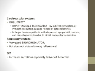 Cardiovascular system :
• DUAL EFFECT
• HYPERTENSION & TACHYCARDIA – by indirect stimulation of
sympathetic system causing release of catecholamines.
• In larger doses or patients with depressed sympathetic system,
can cause hypotension due to direct myocardial depression
Respiratory system :
• Very good BRONCHODILATOR,
• But does not obtund airway reflexes well.
GIT :
• Increases secretions especially Salivary & bronchial
 