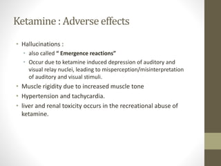 Ketamine : Adverse effects
• Hallucinations :
• also called “ Emergence reactions”
• Occur due to ketamine induced depression of auditory and
visual relay nuclei, leading to misperception/misinterpretation
of auditory and visual stimuli.
• Muscle rigidity due to increased muscle tone
• Hypertension and tachycardia.
• liver and renal toxicity occurs in the recreational abuse of
ketamine.
 