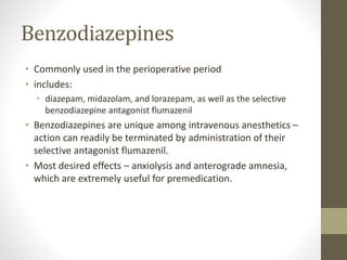 Benzodiazepines
• Commonly used in the perioperative period
• includes:
• diazepam, midazolam, and lorazepam, as well as the selective
benzodiazepine antagonist flumazenil
• Benzodiazepines are unique among intravenous anesthetics –
action can readily be terminated by administration of their
selective antagonist flumazenil.
• Most desired effects – anxiolysis and anterograde amnesia,
which are extremely useful for premedication.
 
