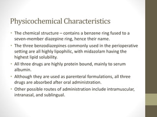 Physicochemical Characteristics
• The chemical structure – contains a benzene ring fused to a
seven-member diazepine ring, hence their name.
• The three benzodiazepines commonly used in the perioperative
setting are all highly lipophilic, with midazolam having the
highest lipid solubility.
• All three drugs are highly protein bound, mainly to serum
albumin.
• Although they are used as parenteral formulations, all three
drugs are absorbed after oral administration.
• Other possible routes of administration include intramuscular,
intranasal, and sublingual.
 