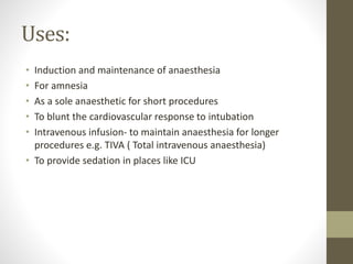 Uses:
• Induction and maintenance of anaesthesia
• For amnesia
• As a sole anaesthetic for short procedures
• To blunt the cardiovascular response to intubation
• Intravenous infusion- to maintain anaesthesia for longer
procedures e.g. TIVA ( Total intravenous anaesthesia)
• To provide sedation in places like ICU
 