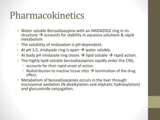Pharmacokinetics
• Water soluble Benzodiazepine with an IMIDAZOLE ring in its
structure  accounts for stability in aqueous solutions & rapid
metabolism
• The solubility of midazolam is pH dependent.
• At pH 3.5, imidazole ring is open  water soluble
• At body pH imidazole ring closes  lipid soluble  rapid action.
• The highly lipid-soluble benzodiazepines rapidly enter the CNS,
• accounts for their rapid onset of action.
• Redistribution to inactive tissue sites  termination of the drug
effect.
• Metabolism of benzodiazepines occurs in the liver through
microsomal oxidation (N-dealkylation and aliphatic hydroxylation)
and glucuronide conjugation.
 