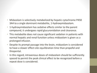 • Midazolam is selectively metabolized by hepatic cytochrome P450
3A4 to a single dominant metabolite, 1-hydroxymidazolam.
• 1-hydroxymidazolam has sedative effects similar to the parent
compound, it undergoes rapid glucuronidation and clearance.
• This metabolite does not cause significant sedation in patients with
normal hepatic and renal function unless midazolam is given as a
prolonged infusion.
• Despite its prompt passage into the brain, midazolam is considered
to have a slower effect-site equilibration time than propofol and
thiopental.
• In this regard, intravenous doses of midazolam should be sufficiently
spaced to permit the peak clinical effect to be recognized before a
repeat dose is considered.
 