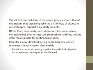 • The elimination half-time of diazepam greatly exceeds that of
midazolam, thus explaining why the CNS effects of diazepam
are prolonged, especially in elderly patients.
• Of the three commonly used intravenous benzodiazepines,
midazolam has the shortest context-sensitive halftime, making
it the most suitable for continuous infusion.
• Recently, a new ultrashort-acting benzodiazepine named
remimazolam has entered clinical trials.
• Contains a carboxylic ester group that is rapidly hydrolyzed by
tissue esterases, analogous to remifentanil.
 