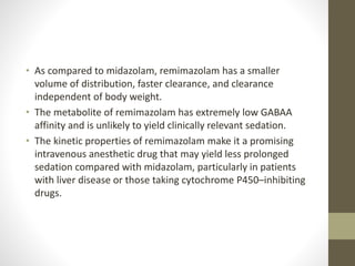 • As compared to midazolam, remimazolam has a smaller
volume of distribution, faster clearance, and clearance
independent of body weight.
• The metabolite of remimazolam has extremely low GABAA
affinity and is unlikely to yield clinically relevant sedation.
• The kinetic properties of remimazolam make it a promising
intravenous anesthetic drug that may yield less prolonged
sedation compared with midazolam, particularly in patients
with liver disease or those taking cytochrome P450–inhibiting
drugs.
 