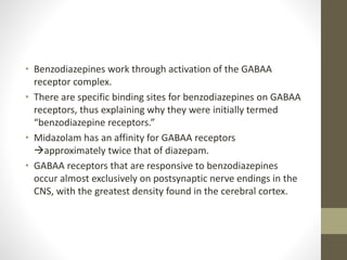 • Benzodiazepines work through activation of the GABAA
receptor complex.
• There are specific binding sites for benzodiazepines on GABAA
receptors, thus explaining why they were initially termed
“benzodiazepine receptors.”
• Midazolam has an affinity for GABAA receptors
approximately twice that of diazepam.
• GABAA receptors that are responsive to benzodiazepines
occur almost exclusively on postsynaptic nerve endings in the
CNS, with the greatest density found in the cerebral cortex.
 