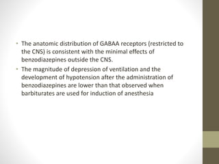 • The anatomic distribution of GABAA receptors (restricted to
the CNS) is consistent with the minimal effects of
benzodiazepines outside the CNS.
• The magnitude of depression of ventilation and the
development of hypotension after the administration of
benzodiazepines are lower than that observed when
barbiturates are used for induction of anesthesia
 