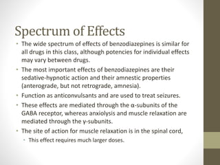 Spectrum of Effects
• The wide spectrum of effects of benzodiazepines is similar for
all drugs in this class, although potencies for individual effects
may vary between drugs.
• The most important effects of benzodiazepines are their
sedative-hypnotic action and their amnestic properties
(anterograde, but not retrograde, amnesia).
• Function as anticonvulsants and are used to treat seizures.
• These effects are mediated through the α-subunits of the
GABA receptor, whereas anxiolysis and muscle relaxation are
mediated through the γ-subunits.
• The site of action for muscle relaxation is in the spinal cord,
• This effect requires much larger doses.
 