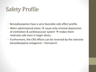Safety Profile
• Benzodiazepines have a very favorable side effect profile.
• When administered alone  cause only minimal depression
of ventilation & cardiovascular system  makes them
relatively safe even in larger doses.
• Furthermore, the CNS effects can be reversed by the selective
benzodiazepine antagonist – flumazenil.
 