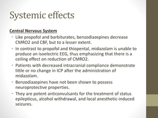 Systemic effects
Central Nervous System
• Like propofol and barbiturates, benzodiazepines decrease
CMRO2 and CBF, but to a lesser extent.
• In contrast to propofol and thiopental, midazolam is unable to
produce an isoelectric EEG, thus emphasizing that there is a
ceiling effect on reduction of CMRO2.
• Patients with decreased intracranial compliance demonstrate
little or no change in ICP after the administration of
midazolam.
• Benzodiazepines have not been shown to possess
neuroprotective properties.
• They are potent anticonvulsants for the treatment of status
epilepticus, alcohol withdrawal, and local anesthetic-induced
seizures.
 