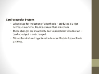 Cardiovascular System
• When used for induction of anesthesia – produces a larger
decrease in arterial blood pressure than diazepam.
• These changes are most likely due to peripheral vasodilation –
cardiac output is not changed.
• Midazolam-induced hypotension is more likely in hypovolemic
patients.
 
