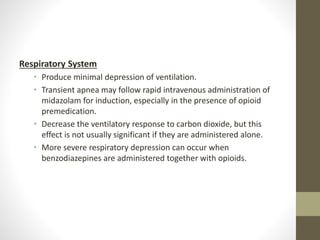 Respiratory System
• Produce minimal depression of ventilation.
• Transient apnea may follow rapid intravenous administration of
midazolam for induction, especially in the presence of opioid
premedication.
• Decrease the ventilatory response to carbon dioxide, but this
effect is not usually significant if they are administered alone.
• More severe respiratory depression can occur when
benzodiazepines are administered together with opioids.
 