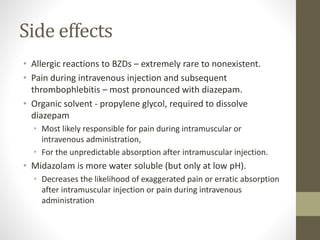 Side effects
• Allergic reactions to BZDs – extremely rare to nonexistent.
• Pain during intravenous injection and subsequent
thrombophlebitis – most pronounced with diazepam.
• Organic solvent - propylene glycol, required to dissolve
diazepam
• Most likely responsible for pain during intramuscular or
intravenous administration,
• For the unpredictable absorption after intramuscular injection.
• Midazolam is more water soluble (but only at low pH).
• Decreases the likelihood of exaggerated pain or erratic absorption
after intramuscular injection or pain during intravenous
administration
 