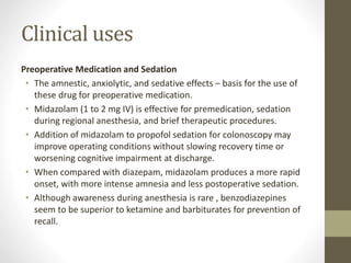 Clinical uses
Preoperative Medication and Sedation
• The amnestic, anxiolytic, and sedative effects – basis for the use of
these drug for preoperative medication.
• Midazolam (1 to 2 mg IV) is effective for premedication, sedation
during regional anesthesia, and brief therapeutic procedures.
• Addition of midazolam to propofol sedation for colonoscopy may
improve operating conditions without slowing recovery time or
worsening cognitive impairment at discharge.
• When compared with diazepam, midazolam produces a more rapid
onset, with more intense amnesia and less postoperative sedation.
• Although awareness during anesthesia is rare , benzodiazepines
seem to be superior to ketamine and barbiturates for prevention of
recall.
 