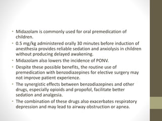 • Midazolam is commonly used for oral premedication of
children.
• 0.5 mg/kg administered orally 30 minutes before induction of
anesthesia provides reliable sedation and anxiolysis in children
without producing delayed awakening.
• Midazolam also lowers the incidence of PONV.
• Despite these possible benefits, the routine use of
premedication with benzodiazepines for elective surgery may
not improve patient experience.
• The synergistic effects between benzodiazepines and other
drugs, especially opioids and propofol, facilitate better
sedation and analgesia.
• The combination of these drugs also exacerbates respiratory
depression and may lead to airway obstruction or apnea.
 