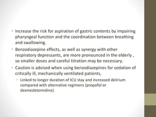 • Increase the risk for aspiration of gastric contents by impairing
pharyngeal function and the coordination between breathing
and swallowing.
• Benzodiazepine effects, as well as synergy with other
respiratory depressants, are more pronounced in the elderly ,
so smaller doses and careful titration may be necessary.
• Caution is advised when using benzodiazepines for sedation of
critically ill, mechanically ventilated patients,
• Linked to longer duration of ICU stay and increased delirium
compared with alternative regimens (propofol or
dexmedetomidine).
 