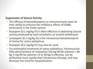 Suppression of Seizure Activity
• The efficacy of benzodiazepines as anticonvulsants owes to
their ability to enhance the inhibitory effects of GABA,
particularly in the limbic system.
• Diazepam (0.1 mg/kg IV) is often effective in abolishing seizure
activity produced by local anesthetics or alcohol withdrawal.
• Lorazepam (0.1 mg/kg IV) is the intravenous benzodiazepine
of choice for status epilepticus.
• Diazepam (0.2 mg/kg IV) may also be used.
• For prehospital treatment of status epilepticus, intramuscular
(IM) administration of midazolam (10 mg IM for patients > 40
kg; 5 mg IM for patients 13 to 40 kg) is effective, can be
performed more rapidly than intravenous therapy, and may
decrease the need for hospitalization.
 