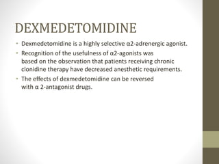 DEXMEDETOMIDINE
• Dexmedetomidine is a highly selective α2-adrenergic agonist.
• Recognition of the usefulness of α2-agonists was
based on the observation that patients receiving chronic
clonidine therapy have decreased anesthetic requirements.
• The effects of dexmedetomidine can be reversed
with α 2-antagonist drugs.
 